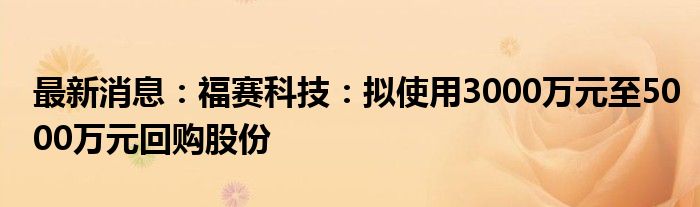 最新消息：福赛科技：拟使用3000万元至5000万元回购股份