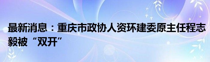 最新消息：重庆市政协人资环建委原主任程志毅被“双开”