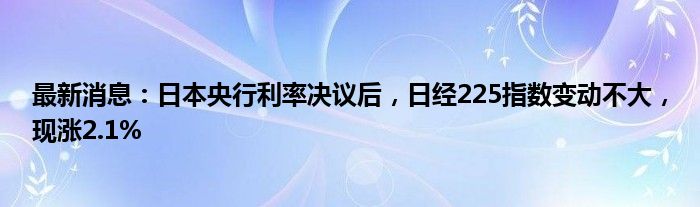 最新消息：日本央行利率决议后，日经225指数变动不大，现涨2.1%