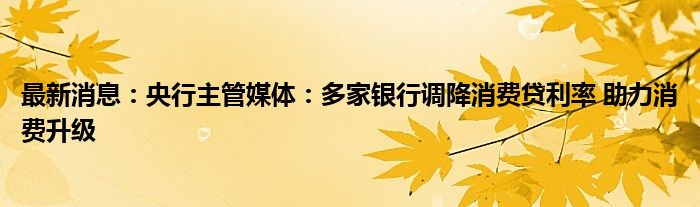 最新消息：央行主管媒体：多家银行调降消费贷利率 助力消费升级