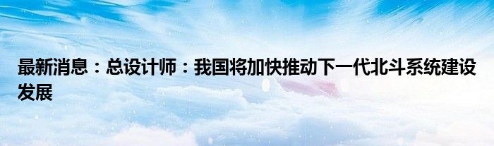 最新消息：总设计师：我国将加快推动下一代北斗系统建设发展