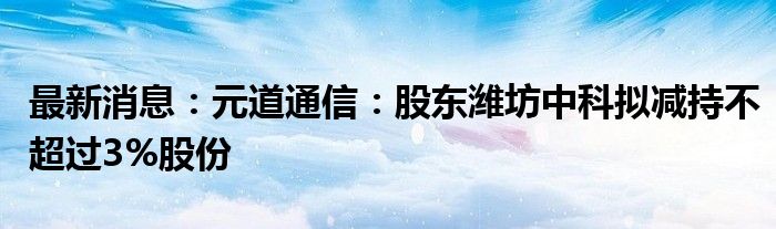 最新消息：元道通信：股东潍坊中科拟减持不超过3%股份