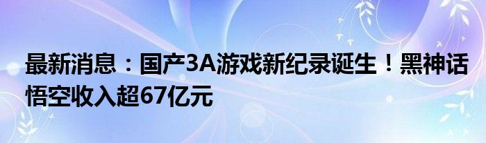 最新消息：国产3A游戏新纪录诞生！黑神话悟空收入超67亿元