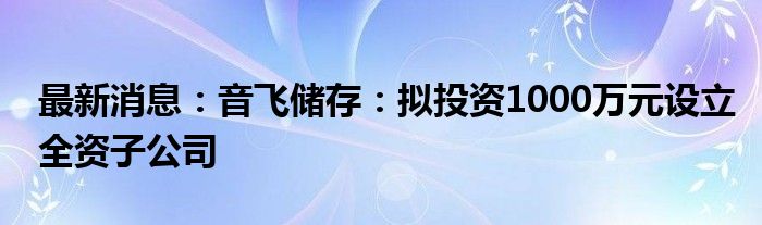 最新消息：音飞储存：拟投资1000万元设立全资子公司