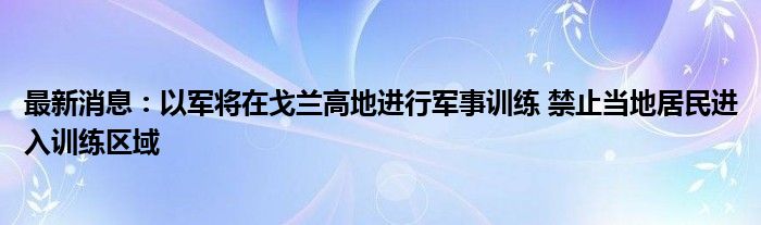 最新消息：以军将在戈兰高地进行军事训练 禁止当地居民进入训练区域