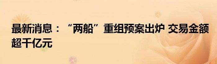 最新消息：“两船”重组预案出炉 交易金额超千亿元