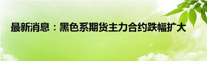 最新消息：黑色系期货主力合约跌幅扩大