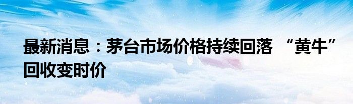 最新消息：茅台市场价格持续回落 “黄牛”回收变时价