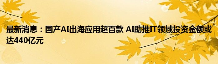 最新消息：国产AI出海应用超百款 AI助推IT领域投资金额或达440亿元