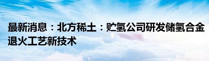 最新消息：北方稀土：贮氢公司研发储氢合金退火工艺新技术