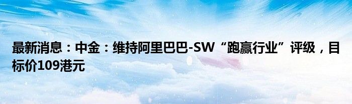 最新消息：中金：维持阿里巴巴-SW“跑赢行业”评级，目标价109港元