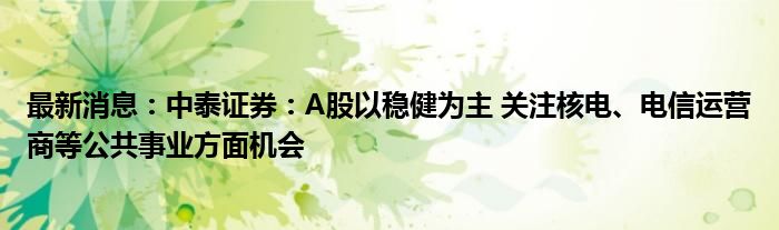 最新消息：中泰证券：A股以稳健为主 关注核电、电信运营商等公共事业方面机会