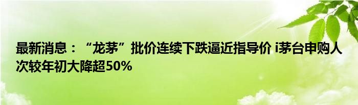 最新消息：“龙茅”批价连续下跌逼近指导价 i茅台申购人次较年初大降超50%