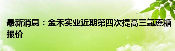 最新消息：金禾实业近期第四次提高三氯蔗糖报价