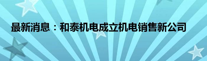 最新消息：和泰机电成立机电销售新公司