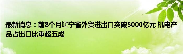 最新消息：前8个月辽宁省外贸进出口突破5000亿元 机电产品占出口比重超五成