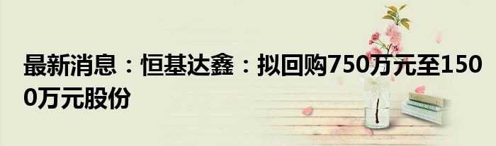 最新消息：恒基达鑫：拟回购750万元至1500万元股份