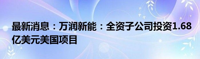 最新消息：万润新能：全资子公司投资1.68亿美元美国项目