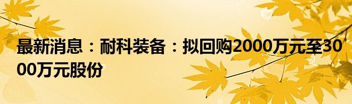 最新消息：耐科装备：拟回购2000万元至3000万元股份