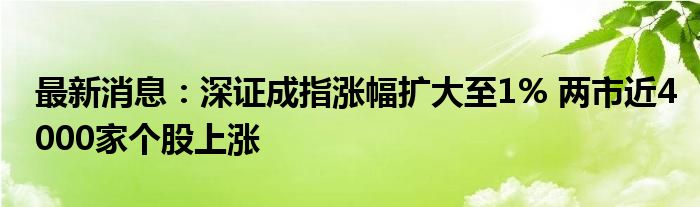 最新消息：深证成指涨幅扩大至1% 两市近4000家个股上涨