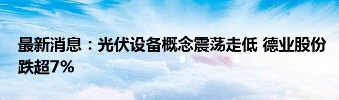 最新消息：光伏设备概念震荡走低 德业股份跌超7%