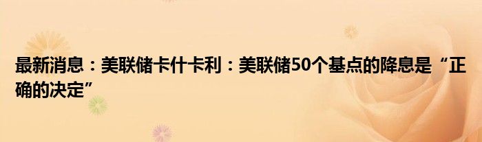 最新消息：美联储卡什卡利：美联储50个基点的降息是“正确的决定”