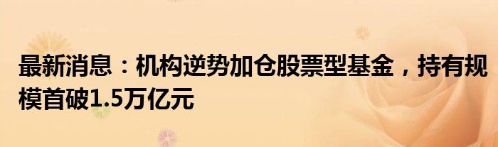 最新消息：机构逆势加仓股票型基金，持有规模首破1.5万亿元