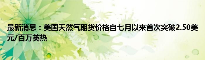 最新消息：美国天然气期货价格自七月以来首次突破2.50美元/百万英热