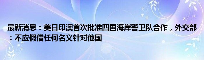 最新消息：美日印澳首次批准四国海岸警卫队合作，外交部：不应假借任何名义针对他国