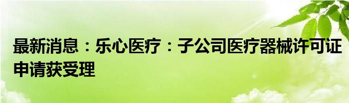 最新消息：乐心医疗：子公司医疗器械许可证申请获受理