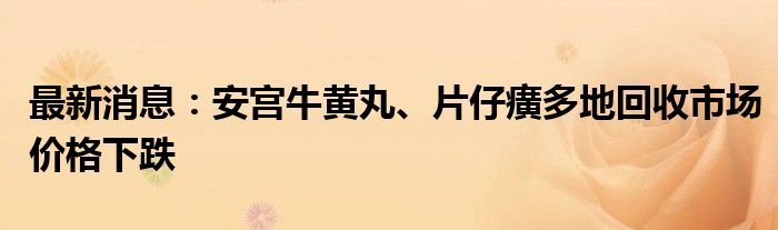 最新消息：安宫牛黄丸、片仔癀多地回收市场价格下跌