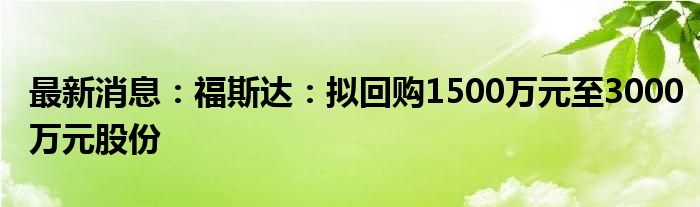 最新消息：福斯达：拟回购1500万元至3000万元股份