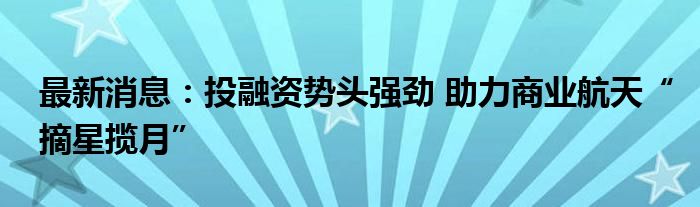 最新消息：投融资势头强劲 助力商业航天“摘星揽月”