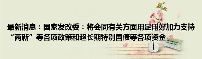 最新消息：国家发改委：将会同有关方面用足用好加力支持“两新”等各项政策和超长期特别国债等各项资金