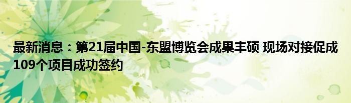 最新消息：第21届中国-东盟博览会成果丰硕 现场对接促成109个项目成功签约