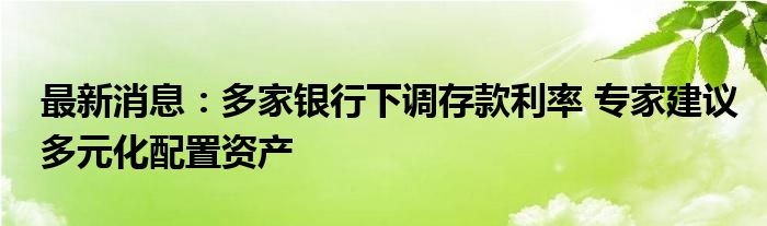 最新消息：多家银行下调存款利率 专家建议多元化配置资产