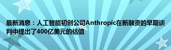 最新消息：人工智能初创公司Anthropic在新融资的早期谈判中提出了400亿美元的估值