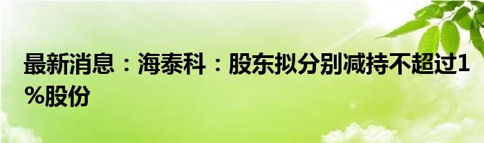 最新消息：海泰科：股东拟分别减持不超过1%股份