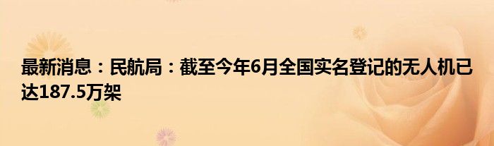 最新消息：民航局：截至今年6月全国实名登记的无人机已达187.5万架