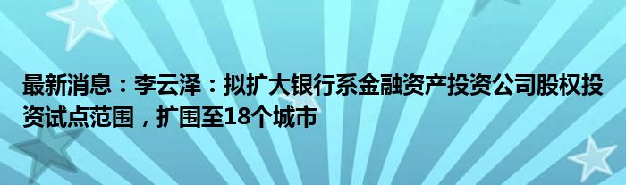 最新消息：李云泽：拟扩大银行系金融资产投资公司股权投资试点范围，扩围至18个城市