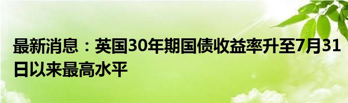 最新消息：英国30年期国债收益率升至7月31日以来最高水平