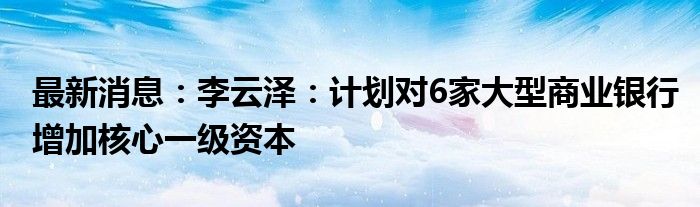 最新消息：李云泽：计划对6家大型商业银行增加核心一级资本