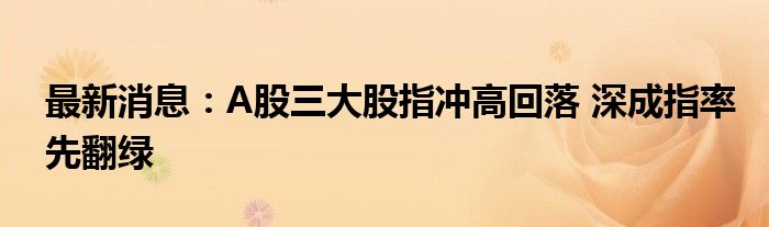 最新消息：A股三大股指冲高回落 深成指率先翻绿