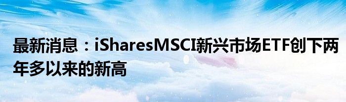 最新消息：iSharesMSCI新兴市场ETF创下两年多以来的新高