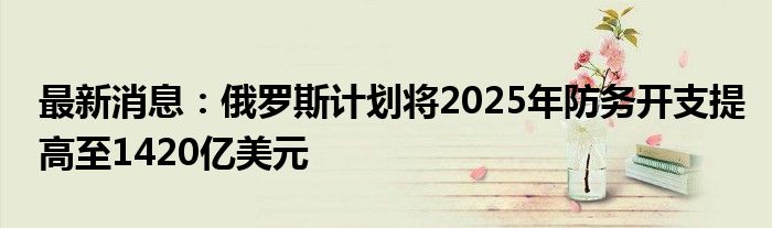 最新消息：俄罗斯计划将2025年防务开支提高至1420亿美元