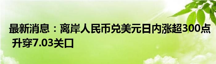 最新消息：离岸人民币兑美元日内涨超300点 升穿7.03关口