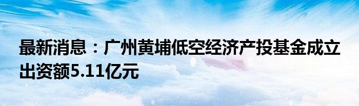 最新消息：广州黄埔低空经济产投基金成立 出资额5.11亿元