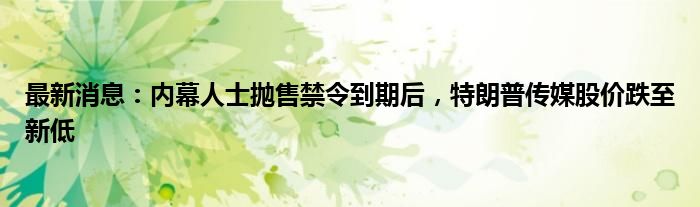 最新消息：内幕人士抛售禁令到期后，特朗普传媒股价跌至新低