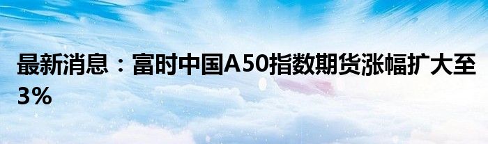 最新消息：富时中国A50指数期货涨幅扩大至3%