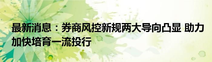 最新消息：券商风控新规两大导向凸显 助力加快培育一流投行